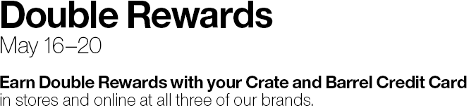 Double Rewards May 16-20 Earn Double Rewards with your Crate&Barrel Credit Card in stores and online at all three of our brands