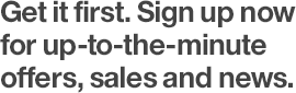 Get it first. Sign up now for up-to-the-minute offers, sales, and news.